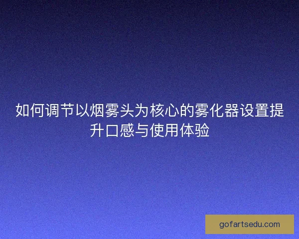 如何调节以烟雾头为核心的雾化器设置提升口感与使用体验