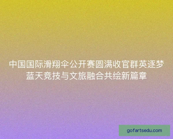 中国国际滑翔伞公开赛圆满收官群英逐梦蓝天竞技与文旅融合共绘新篇章