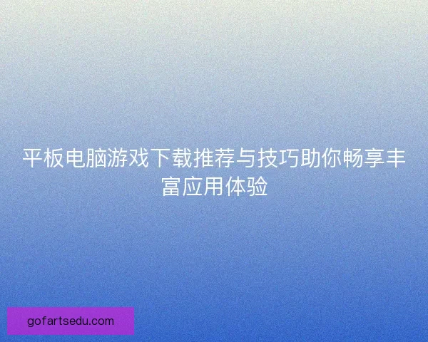 平板电脑游戏下载推荐与技巧助你畅享丰富应用体验