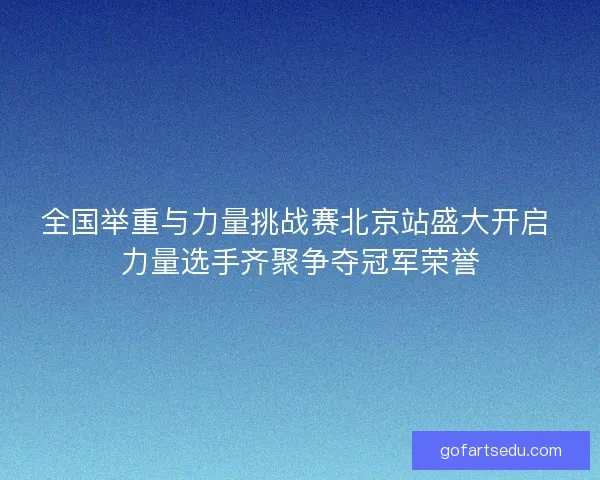 全国举重与力量挑战赛北京站盛大开启 力量选手齐聚争夺冠军荣誉