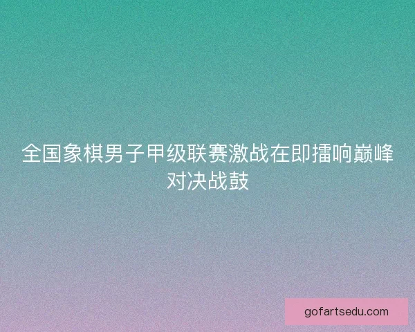 全国象棋男子甲级联赛激战在即擂响巅峰对决战鼓